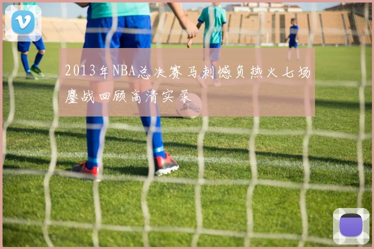 2013年NBA总决赛马刺憾负热火七场鏖战回顾高清实录