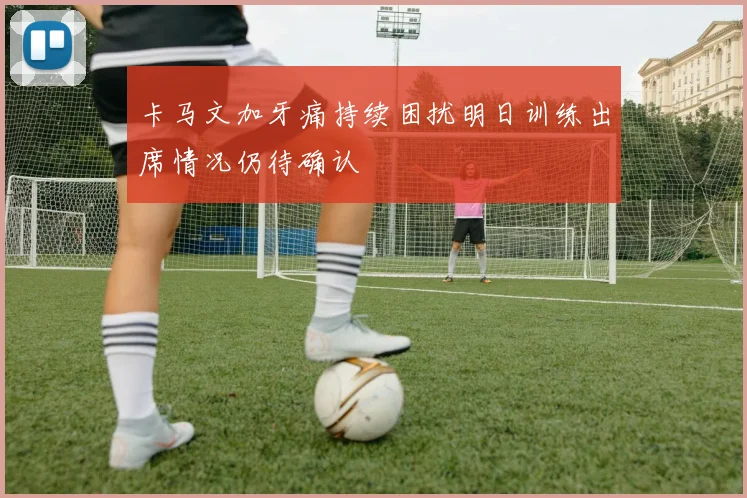 卡马文加牙痛持续困扰明日训练出席情况仍待确认