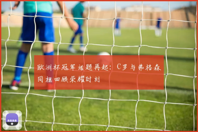 欧洲杯冠军话题再起：C罗与弗格森同框回顾荣耀时刻