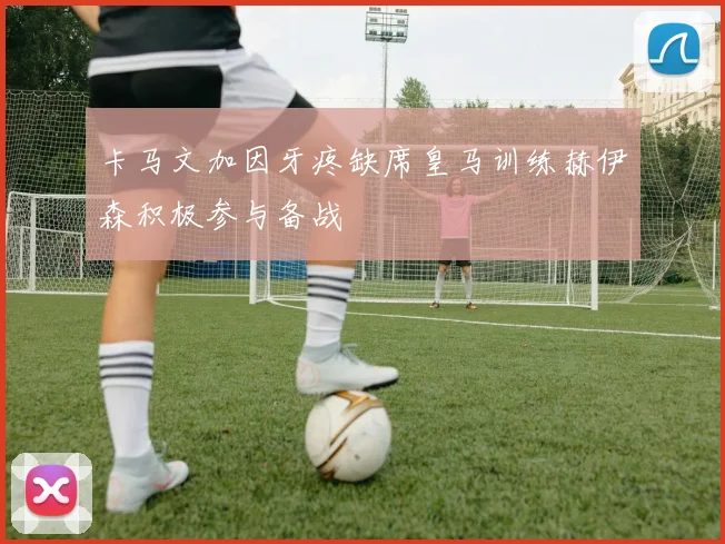卡马文加因牙疼缺席皇马训练赫伊森积极参与备战