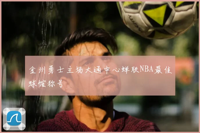 金州勇士主场大通中心蝉联NBA最佳球馆称号