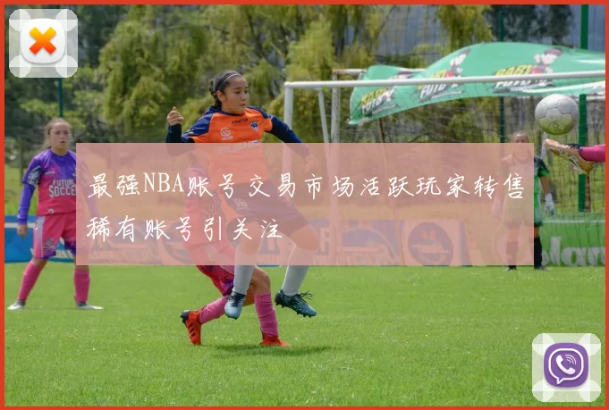 最强NBA账号交易市场活跃玩家转售稀有账号引关注