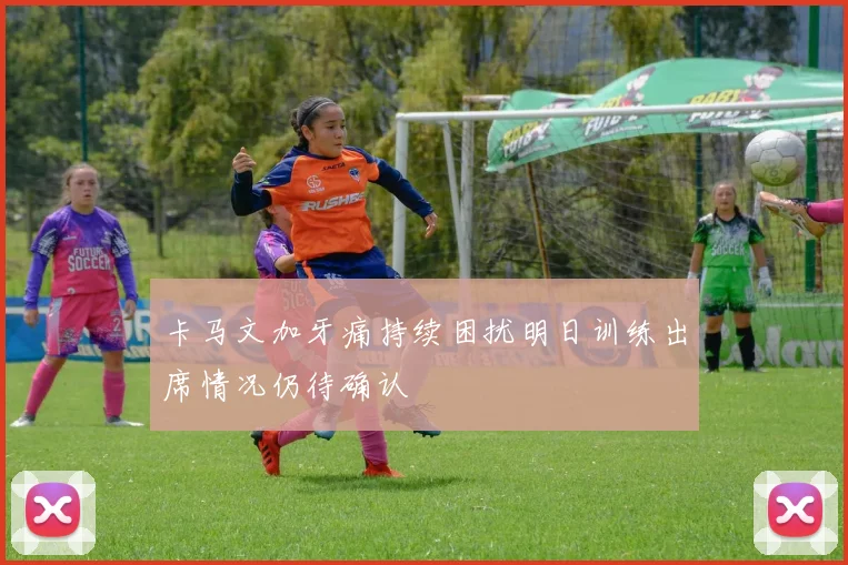 卡马文加牙痛持续困扰明日训练出席情况仍待确认