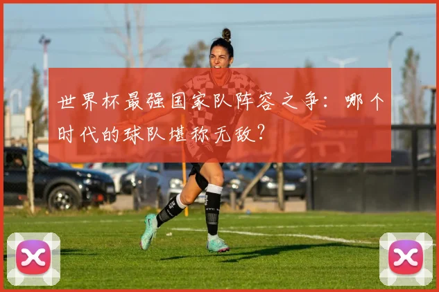世界杯最强国家队阵容之争：哪个时代的球队堪称无敌？