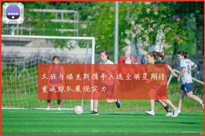 文班与福克斯携手入选全明星期待重返球队展现实力