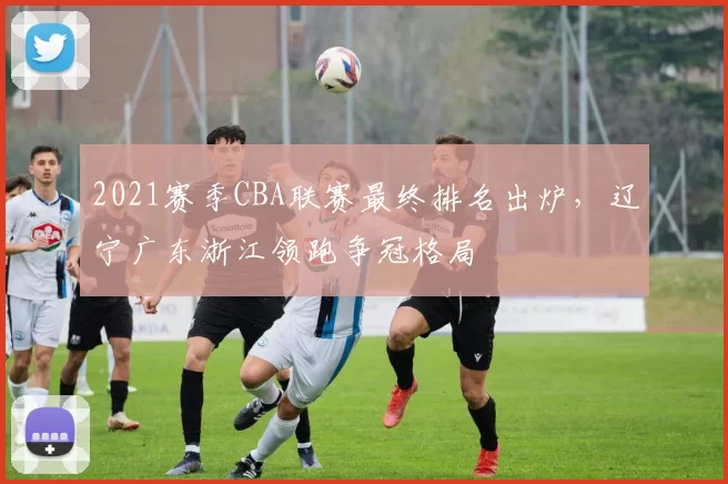 2021赛季CBA联赛最终排名出炉，辽宁广东浙江领跑争冠格局