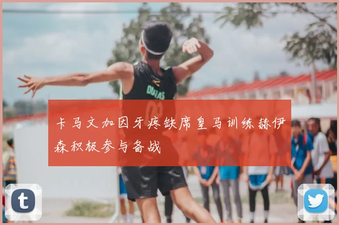 卡马文加因牙疼缺席皇马训练赫伊森积极参与备战