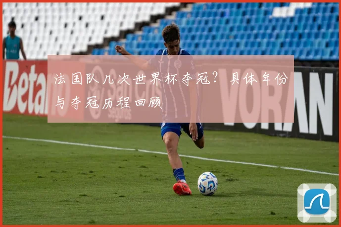 法国队几次世界杯夺冠？具体年份与夺冠历程回顾