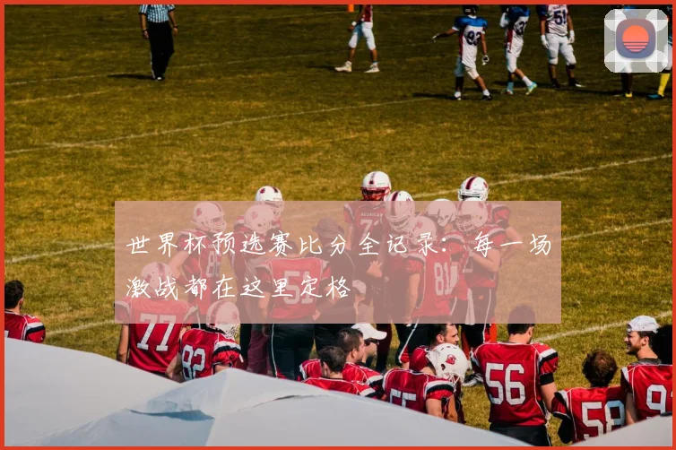 世界杯预选赛比分全记录:每一场激战都在这里定格