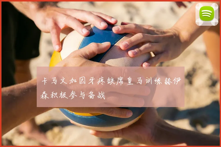 卡马文加因牙疼缺席皇马训练赫伊森积极参与备战