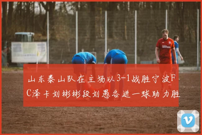 山东泰山队在主场以3-1战胜宁波FC泽卡刘彬彬段刘愚各进一球助力胜利