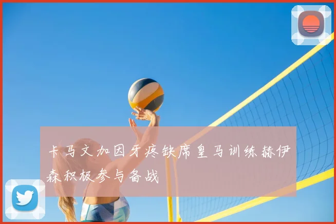 卡马文加因牙疼缺席皇马训练赫伊森积极参与备战