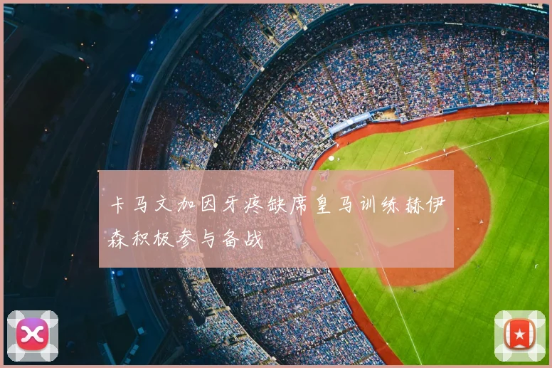 卡马文加因牙疼缺席皇马训练赫伊森积极参与备战