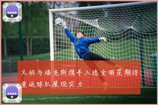 文班与福克斯携手入选全明星期待重返球队展现实力