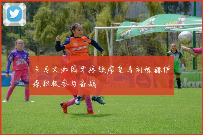 卡马文加因牙疼缺席皇马训练赫伊森积极参与备战